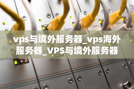 vps与境外服务器_vps海外服务器_VPS与境外服务器的比较与选择