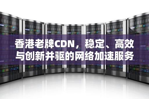 香港老牌CDN，稳定、高效与创新并驱的网络加速服务，香港老牌男明星