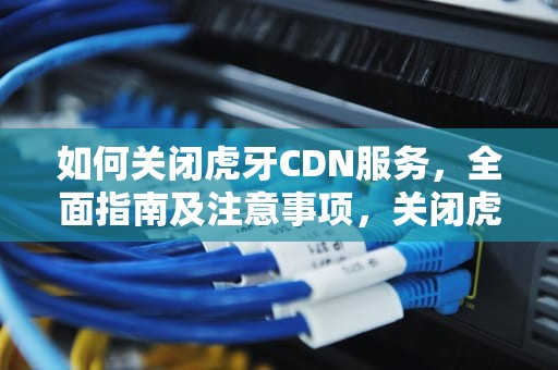 如何关闭虎牙CDN服务，全面指南及注意事项，关闭虎牙直播对局数据的步骤