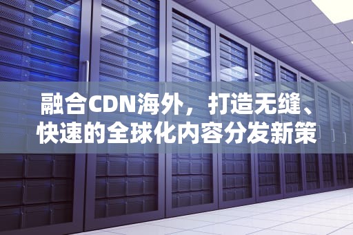 融合CDN海外，打造无缝、快速的全球化内容分发新策略，融合cdn平台源码