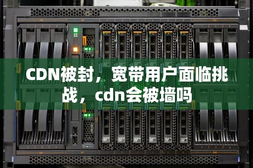 CDN被封，宽带用户面临挑战，cdn会被墙吗