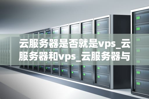 云服务器是否就是vps_云服务器和vps_云服务器与VPS：深入理解两者的差异和联系