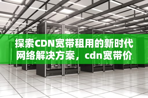 探索CDN宽带租用的新时代网络解决方案，cdn宽带价格