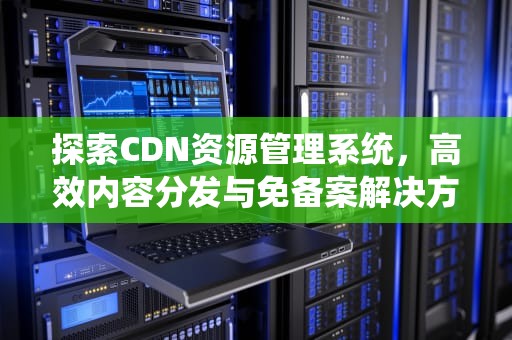 探索CDN资源管理系统，高效内容分发与免备案解决方案，cdn资源包