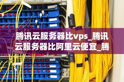 腾讯云服务器比vps_腾讯云服务器比阿里云便宜_腾讯云服务器与VPS的比较分析