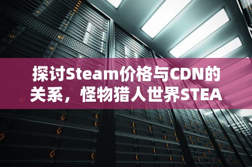 探讨Steam价格与CDN的关系，怪物猎人世界STEAM价格