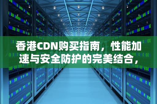 香港CDN购买指南，性能加速与安全防护的完美结合，香港cdn购买