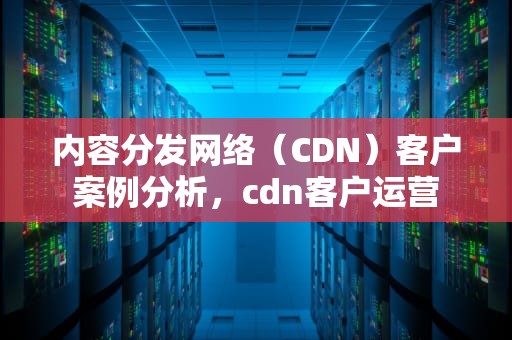 内容分发网络（CDN）客户案例分析，cdn客户运营