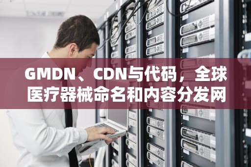 GMDN、CDN与代码，全球医疗器械命名和内容分发网络的解析
