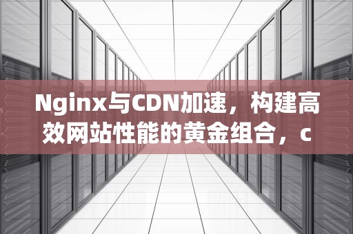 Nginx与CDN加速，构建高效网站性能的黄金组合，cdn加速如何配置