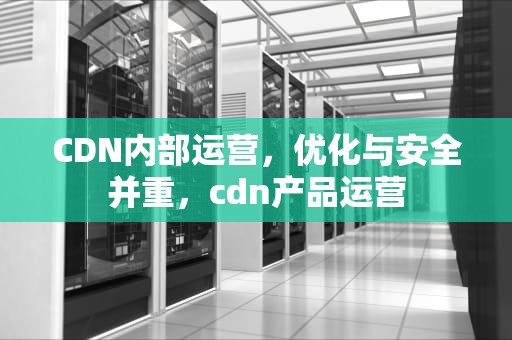 CDN内部运营，优化与安全并重，cdn产品运营