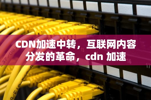 CDN加速中转，互联网内容分发的革命，cdn 加速