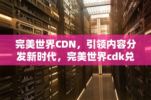 完美世界CDN，引领内容分发新时代，完美世界cdk兑换码