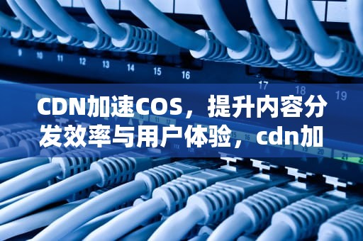 CDN加速COS，提升内容分发效率与用户体验，cdn加速如何配置