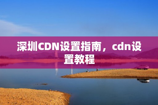 深圳CDN设置指南，cdn设置教程
