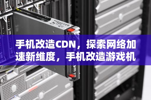 手机改造CDN，探索网络加速新维度，手机改造游戏机