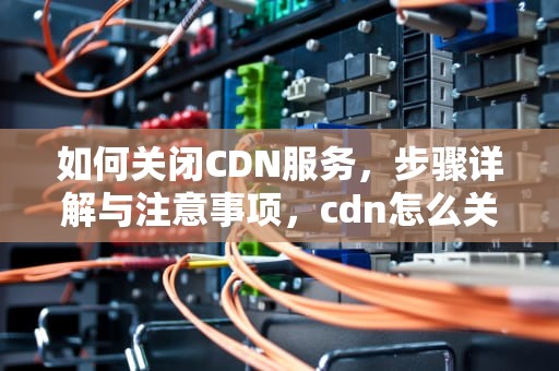 如何关闭CDN服务，步骤详解与注意事项，cdn怎么关闭