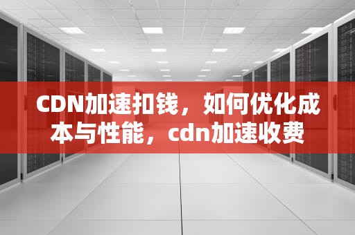 CDN加速扣钱，如何优化成本与性能，cdn加速收费