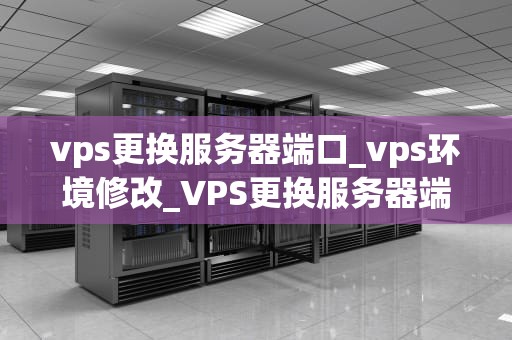 vps更换服务器端口_vps环境修改_VPS更换服务器端口的步骤与注意事项