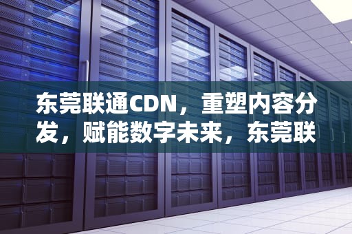 东莞联通CDN，重塑内容分发，赋能数字未来，东莞联通cdn服务中心电话