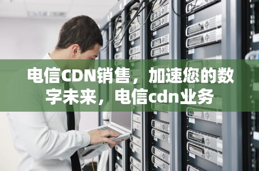 电信CDN销售，加速您的数字未来，电信cdn业务
