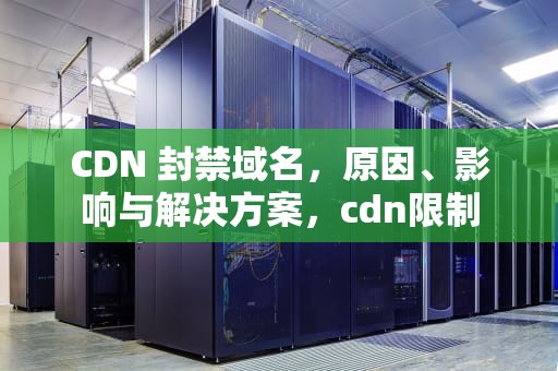 CDN 封禁域名，原因、影响与解决方案，cdn限制