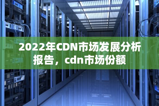 2022年CDN市场发展分析报告，cdn市场份额