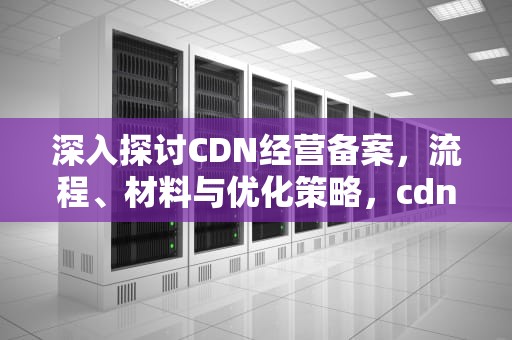 深入探讨CDN经营备案，流程、材料与优化策略，cdn业务备案要求