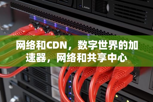 网络和CDN，数字世界的加速器，网络和共享中心