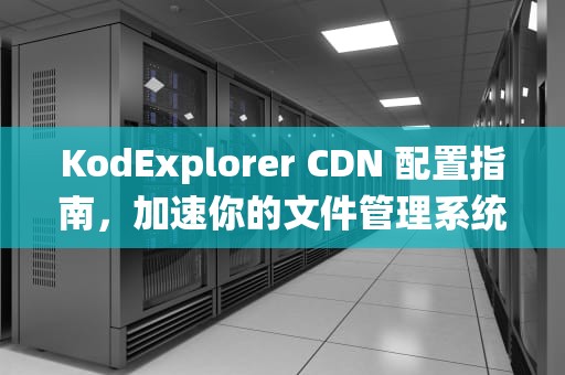 KodExplorer CDN 配置指南，加速你的文件管理系统，kodexplorer部署