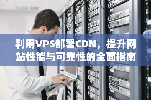 利用VPS部署CDN，提升网站性能与可靠性的全面指南，Vps部署tor路由器