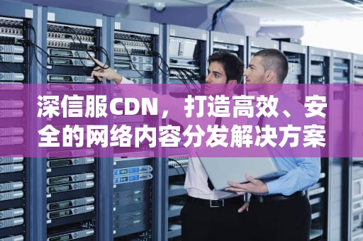 深信服CDN，打造高效、安全的网络内容分发解决方案，深信服cdn