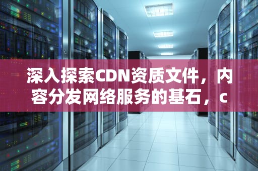 深入探索CDN资质文件，内容分发网络服务的基石，cdn资质是什么