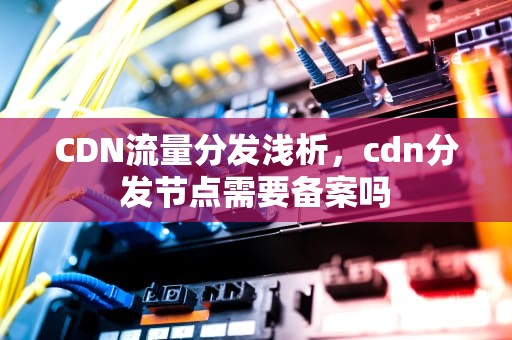 CDN流量分发浅析，cdn分发节点需要备案吗