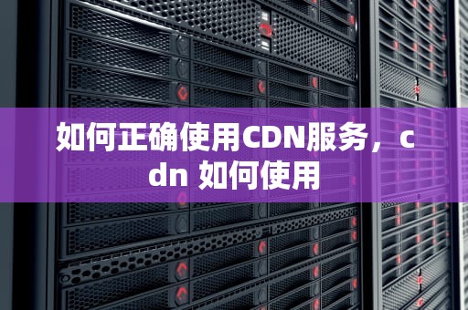 如何正确使用CDN服务，cdn 如何使用