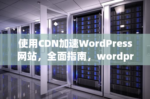 使用CDN加速WordPress网站，全面指南，wordpress配置cdn