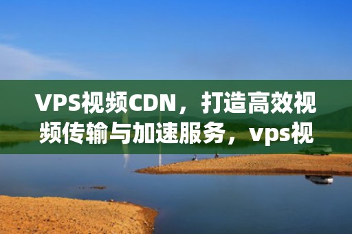 VPS视频CDN，打造高效视频传输与加速服务，vps视频认证怎么使用摄像头