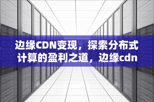 边缘CDN变现，探索分布式计算的盈利之道，边缘cdn方案