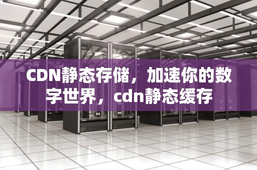 CDN静态存储，加速你的数字世界，cdn静态缓存