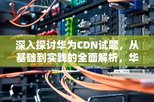 深入探讨华为CDN试题，从基础到实践的全面解析，华为cdn部门