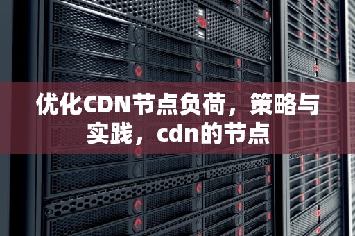 优化CDN节点负荷，策略与实践，cdn的节点