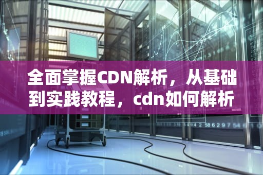 全面掌握CDN解析，从基础到实践教程，cdn如何解析