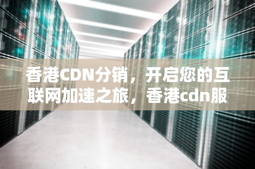 香港CDN分销，开启您的互联网加速之旅，香港cdn服务商