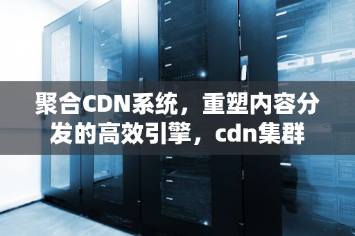 聚合CDN系统，重塑内容分发的高效引擎，cdn集群