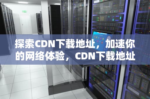 探索CDN下载地址，加速你的网络体验，CDN下载地址被刷了怎么解决