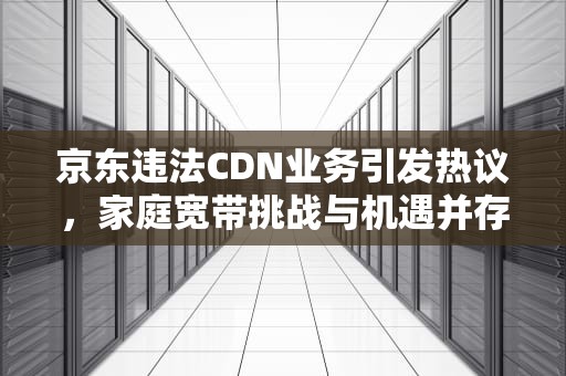 京东违法CDN业务引发热议，家庭宽带挑战与机遇并存，京东违法催收怎么投诉