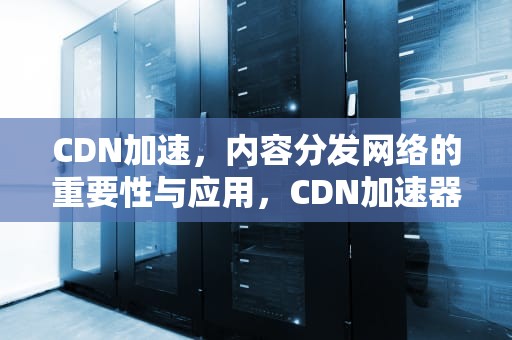 CDN加速，内容分发网络的重要性与应用，CDN加速器是什么