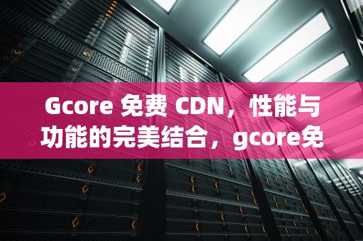 Gcore 免费 CDN，性能与功能的完美结合，gcore免费cdn评测