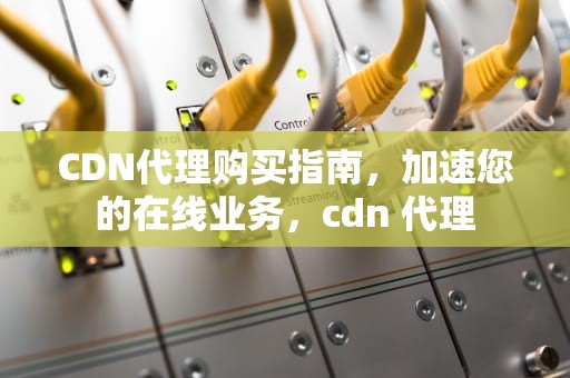 CDN代理购买指南，加速您的在线业务，cdn 代理
