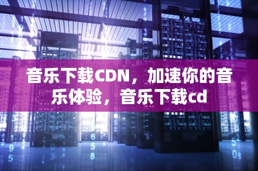 音乐下载CDN，加速你的音乐体验，音乐下载cd
